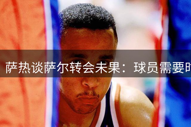 萨热谈萨尔转会未果：球员需要时间适应